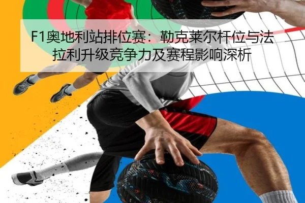 F1奥地利站排位赛：勒克莱尔杆位与法拉利升级竞争力及赛程影响深析