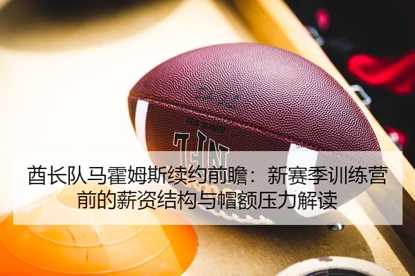 酋长队马霍姆斯续约前瞻：新赛季训练营前的薪资结构与帽额压力解读