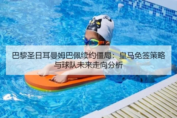 巴黎圣日耳曼姆巴佩续约僵局：皇马免签策略与球队未来走向分析